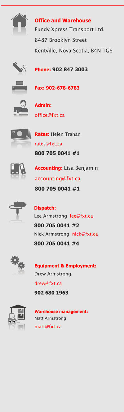 Office and Warehouse Fundy Xpress Transport Ltd. 8487 Brooklyn Street Kentville, Nova Scotia, B4N 1G6  Phone: 902 847 3003  Fax: 902-678-6783 Accounting: Lisa Benjamin  accounting@fxt.ca 800 705 0041 #1  Rates: Helen Trahan rates@fxt.ca 800 705 0041 #1 50 50 50 50 Equipment & Employment: Drew Armstrong drew@fxt.ca 902 680 1963 Dispatch:  Lee Armstrong  lee@fxt.ca 800 705 0041 #2 Nick Armstrong  nick@fxt.ca 800 705 0041 #4 Admin:  office@fxt.ca Warehouse management: Matt Armstrong  matt@fxt.ca