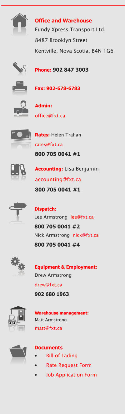 Office and Warehouse Fundy Xpress Transport Ltd. 8487 Brooklyn Street Kentville, Nova Scotia, B4N 1G6  Phone: 902 847 3003  Fax: 902-678-6783 Accounting: Lisa Benjamin  accounting@fxt.ca 800 705 0041 #1  Rates: Helen Trahan rates@fxt.ca 800 705 0041 #1 50 50 50 50 Equipment & Employment: Drew Armstrong drew@fxt.ca 902 680 1963 Dispatch:  Lee Armstrong  lee@fxt.ca 800 705 0041 #2 Nick Armstrong  nick@fxt.ca 800 705 0041 #4 Documents •	Bill of Lading •	Rate Request Form •	Job Application Form Admin:  office@fxt.ca Warehouse management: Matt Armstrong  matt@fxt.ca